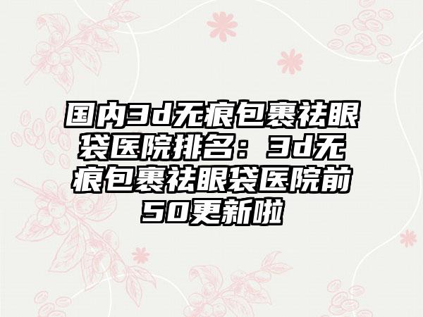 国内3d无痕包裹祛眼袋医院排名：3d无痕包裹祛眼袋医院前50更新啦