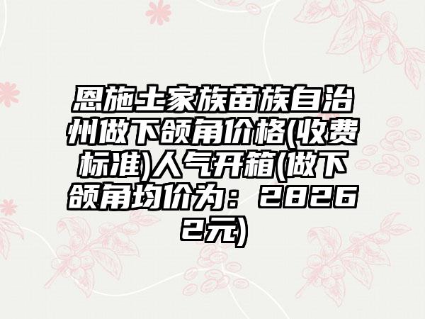 恩施土家族苗族自治州做下颌角价格(收费标准)人气开箱(做下颌角均价为：28262元)