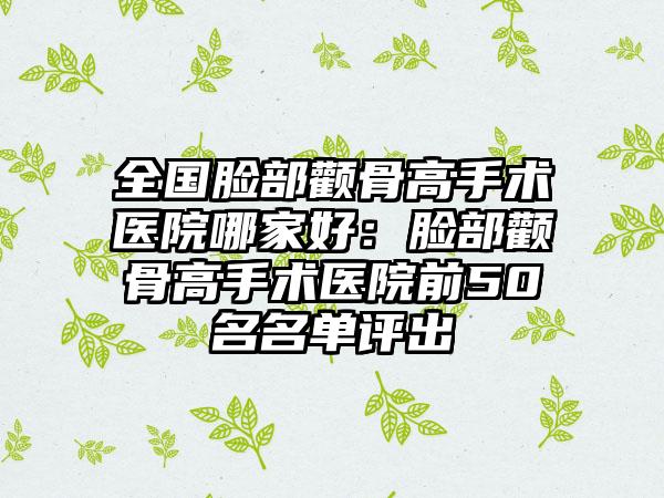 全国脸部颧骨高手术医院哪家好：脸部颧骨高手术医院前50名名单评出