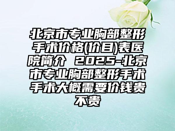 北京市专业胸部整形手术价格(价目)表医院简介 2025-北京市专业胸部整形手术手术大概需要价钱贵不贵