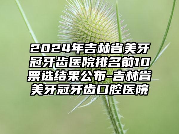 2024年吉林省美牙冠牙齿医院排名前10票选结果公布-吉林省美牙冠牙齿口腔医院