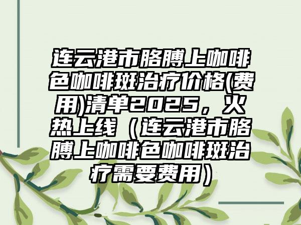 连云港市胳膊上咖啡色咖啡斑治疗价格(费用)清单2025，火热上线（连云港市胳膊上咖啡色咖啡斑治疗需要费用）