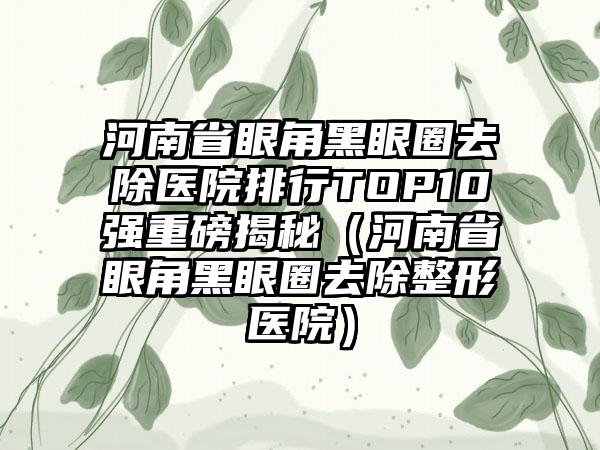 河南省眼角黑眼圈去除医院排行TOP10强重磅揭秘（河南省眼角黑眼圈去除整形医院）