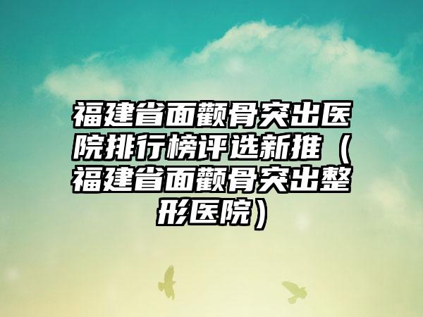 福建省面颧骨突出医院排行榜评选新推（福建省面颧骨突出整形医院）