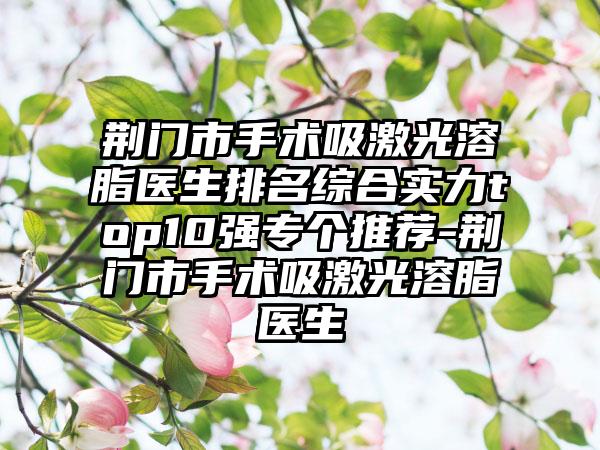 荆门市手术吸激光溶脂医生排名综合实力top10强专个推荐-荆门市手术吸激光溶脂医生