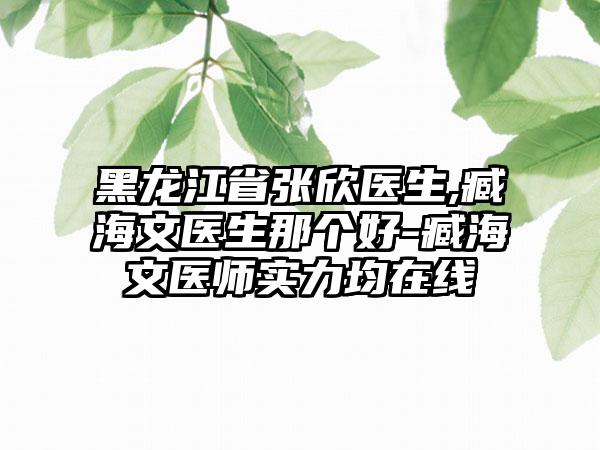 黑龙江省张欣医生,臧海文医生那个好-臧海文医师实力均在线