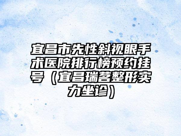 宜昌市先性斜视眼手术医院排行榜预约挂号（宜昌瑞茗整形实力坐诊）