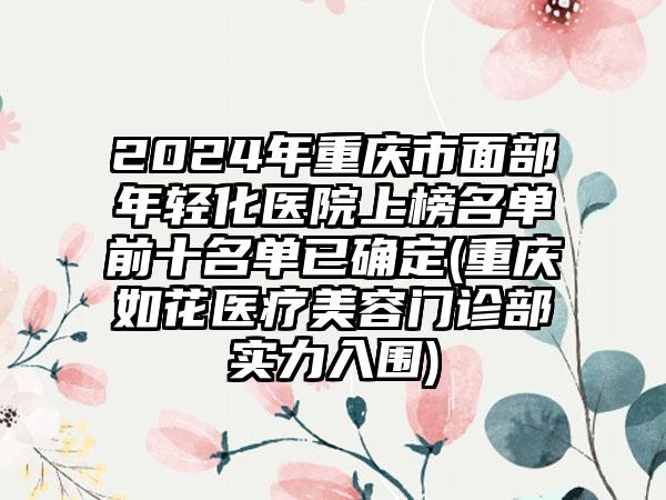 2024年重庆市面部年轻化医院上榜名单前十名单已确定(重庆如花医疗美容门诊部实力入围)