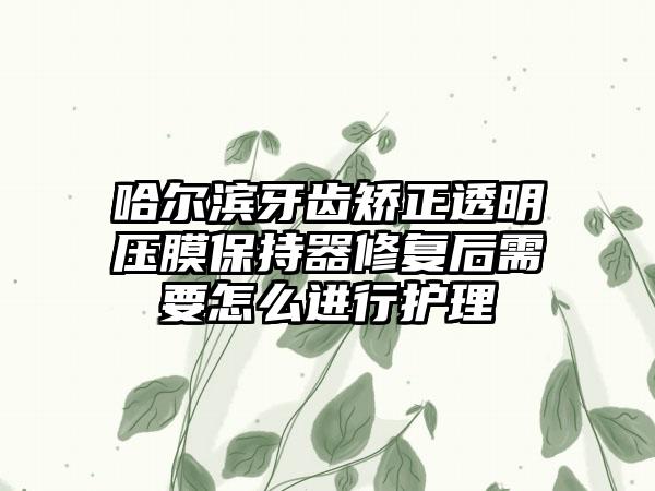 哈尔滨牙齿矫正透明压膜保持器修复后需要怎么进行护理