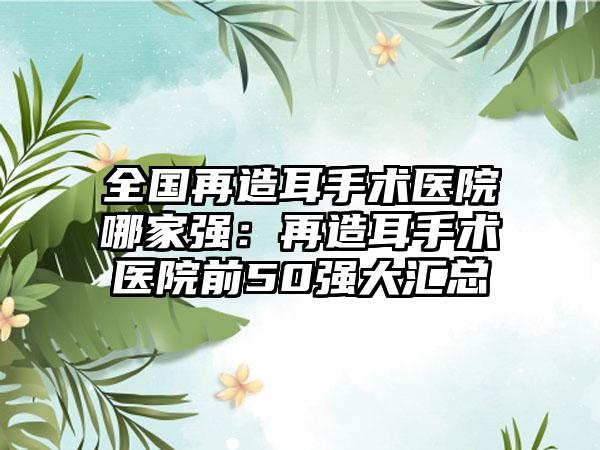 全国再造耳手术医院哪家强：再造耳手术医院前50强大汇总