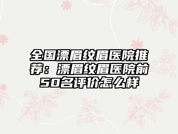 全国漂眉纹眉医院推荐：漂眉纹眉医院前50名评价怎么样