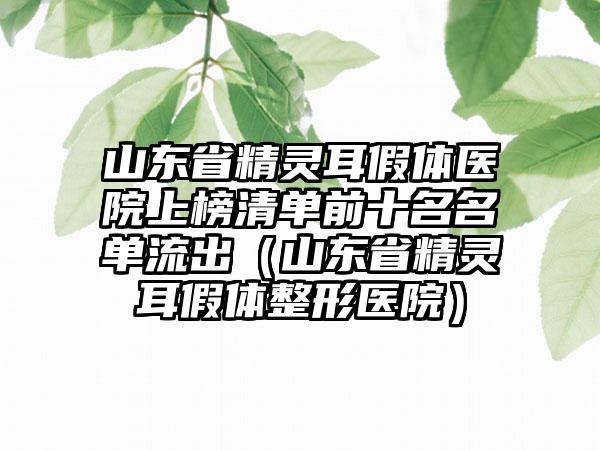 山东省精灵耳假体医院上榜清单前十名名单流出（山东省精灵耳假体整形医院）