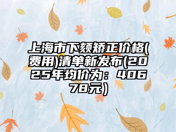 上海市下颏矫正价格(费用)清单新发布(2025年均价为：40678元）