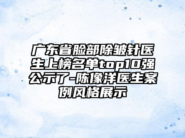 广东省脸部除皱针医生上榜名单top10强公示了-陈像洋医生案例风格展示