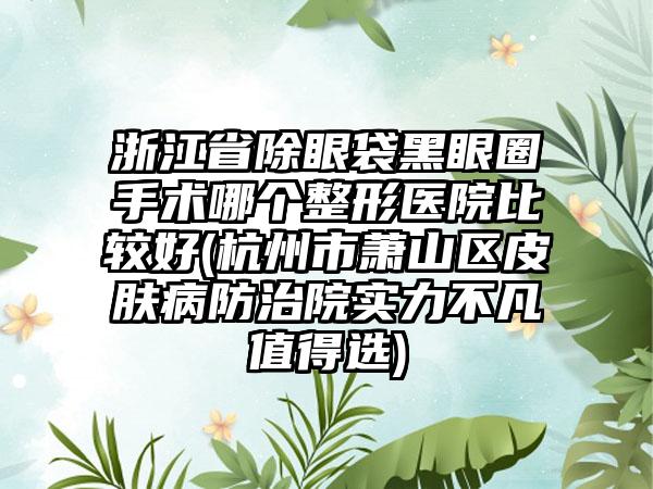 浙江省除眼袋黑眼圈手术哪个整形医院比较好(杭州市萧山区皮肤病防治院实力不凡值得选)