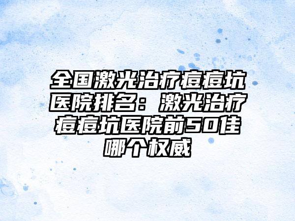 全国激光治疗痘痘坑医院排名：激光治疗痘痘坑医院前50佳哪个权威