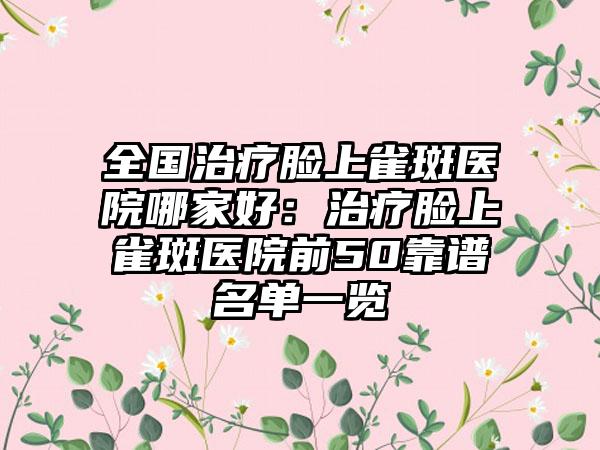 全国治疗脸上雀斑医院哪家好：治疗脸上雀斑医院前50靠谱名单一览