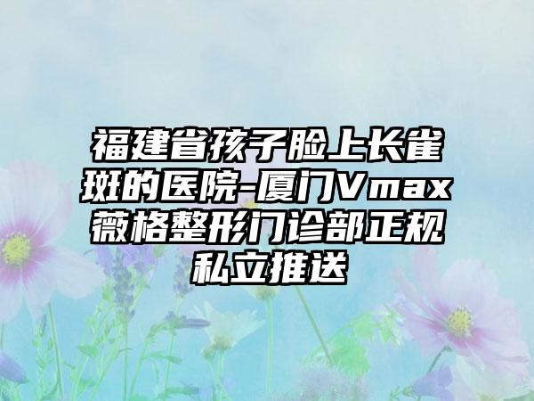 福建省孩子脸上长雀斑的医院-厦门Vmax薇格整形门诊部正规私立推送