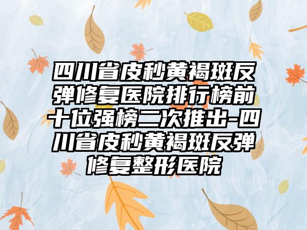 四川省皮秒黄褐斑反弹修复医院排行榜前十位强榜二次推出-四川省皮秒黄褐斑反弹修复整形医院