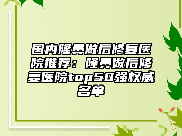 国内隆鼻做后修复医院推荐：隆鼻做后修复医院top50强权威名单