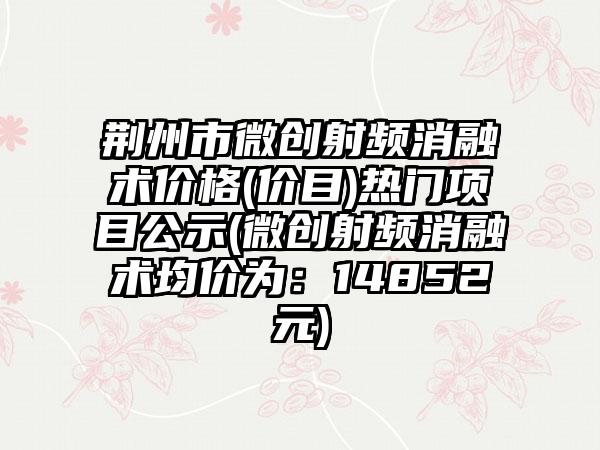 荆州市微创射频消融术价格(价目)热门项目公示(微创射频消融术均价为：14852元)