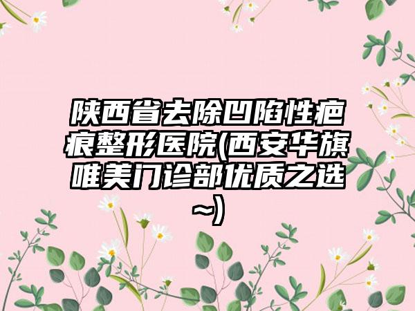 陕西省去除凹陷性疤痕整形医院(西安华旗唯美门诊部优质之选~)