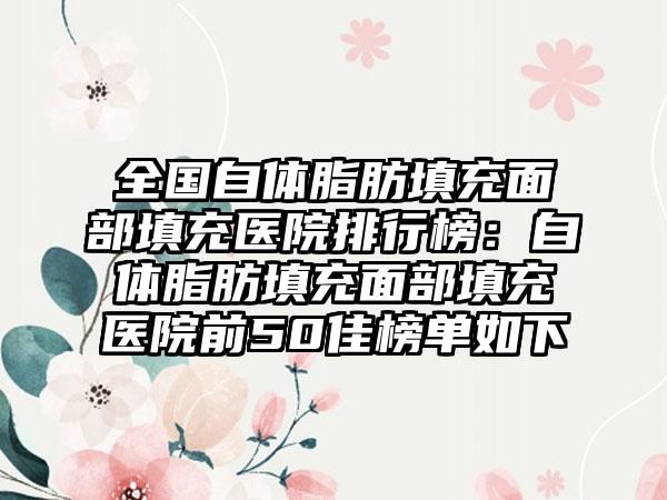 全国自体脂肪填充面部填充医院排行榜：自体脂肪填充面部填充医院前50佳榜单如下