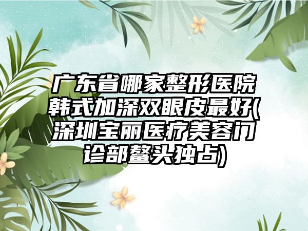 广东省哪家整形医院韩式加深双眼皮最好(深圳宝丽医疗美容门诊部鳌头独占)