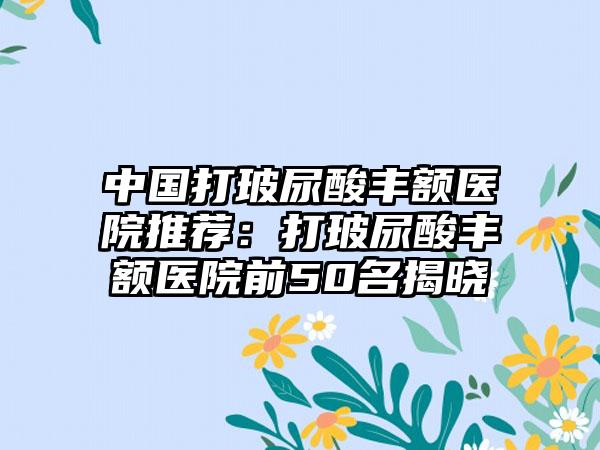 中国打玻尿酸丰额医院推荐：打玻尿酸丰额医院前50名揭晓