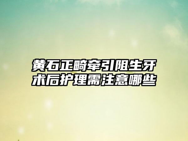 黄石正畸牵引阻生牙术后护理需注意哪些