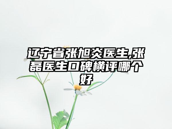 辽宁省张旭炎医生,张磊医生口碑横评哪个好