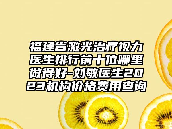 福建省激光治疗视力医生排行前十位哪里做得好-刘敏医生2023机构价格费用查询