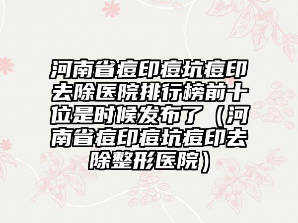 河南省痘印痘坑痘印去除医院排行榜前十位是时候发布了（河南省痘印痘坑痘印去除整形医院）