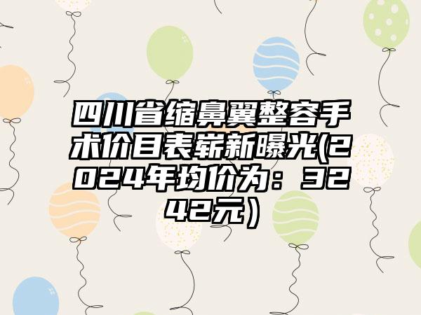 四川省缩鼻翼整容手术价目表崭新曝光(2024年均价为：3242元）