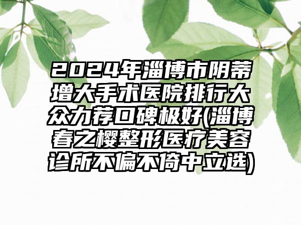 2024年淄博市阴蒂增大手术医院排行大众力荐口碑极好(淄博春之樱整形医疗美容诊所不偏不倚中立选)