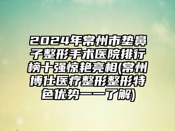 2024年常州市垫鼻子整形手术医院排行榜十强惊艳亮相(常州博仕医疗整形整形特色优势一一了解)