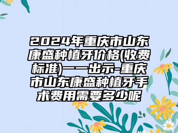 2024年重庆市山东康盛种植牙价格(收费标准)一一出示-重庆市山东康盛种植牙手术费用需要多少呢