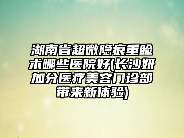 湖南省超微隐痕重睑术哪些医院好(长沙妍加分医疗美容门诊部带来新体验)