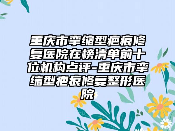 重庆市挛缩型疤痕修复医院在榜清单前十位机构点评-重庆市挛缩型疤痕修复整形医院