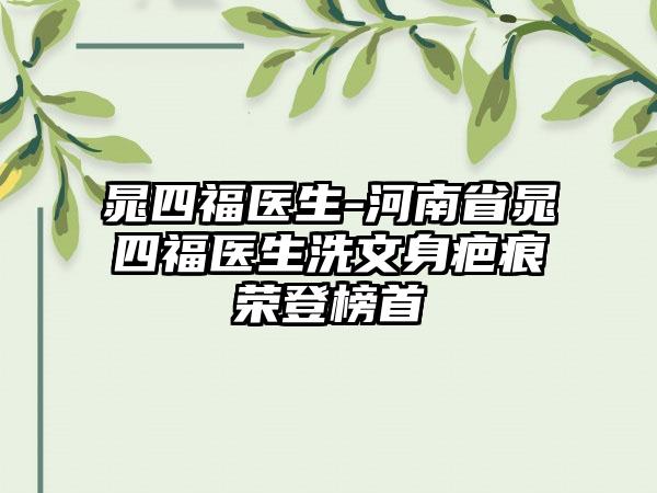 晁四福医生-河南省晁四福医生洗文身疤痕荣登榜首