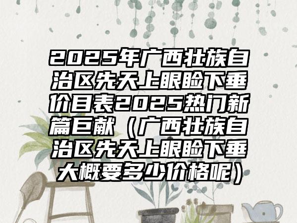 2025年广西壮族自治区先天上眼睑下垂价目表2025热门新篇巨献（广西壮族自治区先天上眼睑下垂大概要多少价格呢）