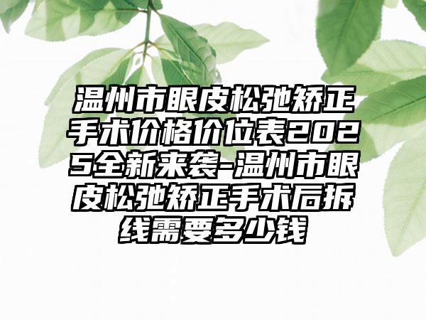 温州市眼皮松弛矫正手术价格价位表2025全新来袭-温州市眼皮松弛矫正手术后拆线需要多少钱