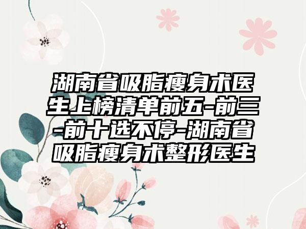 湖南省吸脂瘦身术医生上榜清单前五-前三-前十选不停-湖南省吸脂瘦身术整形医生