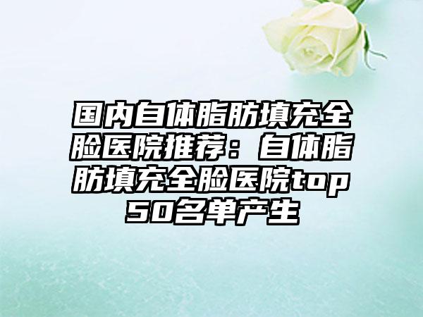 国内自体脂肪填充全脸医院推荐：自体脂肪填充全脸医院top50名单产生