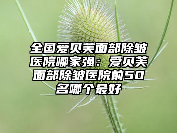 全国爱贝芙面部除皱医院哪家强：爱贝芙面部除皱医院前50名哪个最好