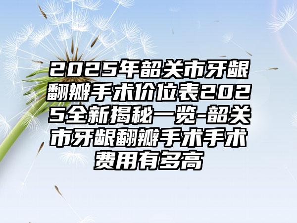 2025年韶关市牙龈翻瓣手术价位表2025全新揭秘一览-韶关市牙龈翻瓣手术手术费用有多高