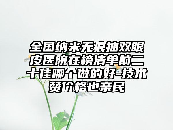 全国纳米无痕抽双眼皮医院在榜清单前二十佳哪个做的好-技术赞价格也亲民