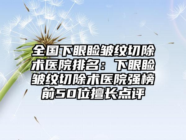 全国下眼睑皱纹切除术医院排名：下眼睑皱纹切除术医院强榜前50位擅长点评