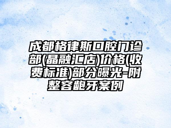 成都格律斯口腔门诊部(晶融汇店)价格(收费标准)部分曝光-附整容龅牙案例