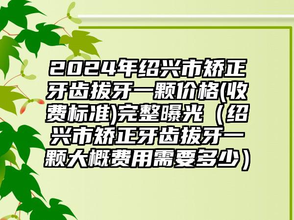 2024年绍兴市矫正牙齿拔牙一颗价格(收费标准)完整曝光（绍兴市矫正牙齿拔牙一颗大概费用需要多少）